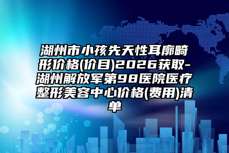 湖州市小孩先天性耳廓畸形价格(价目)2026获取-湖州解放军第98医院医疗整形美容中心价格(费用)清单