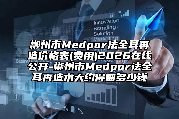 郴州市Medpor法全耳再造价格表(费用)2026在线公开-郴州市Medpor法全耳再造术大约得需多少钱