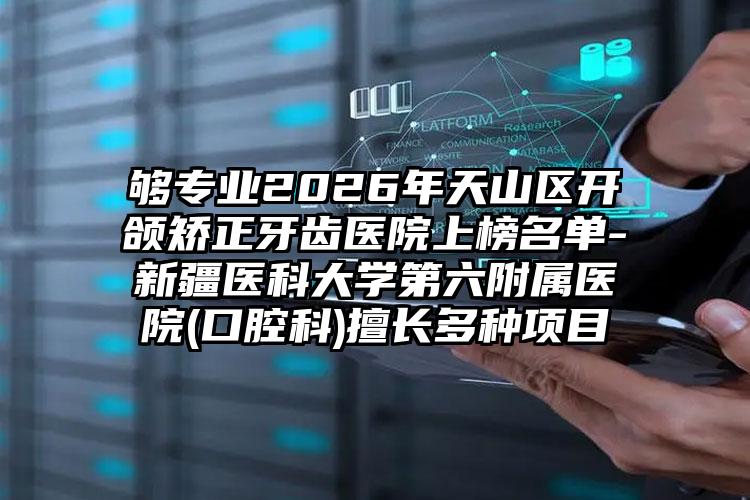 够专业2026年天山区开颌矫正牙齿医院上榜名单-新疆医科大学第六附属医院(口腔科)擅长多种项目
