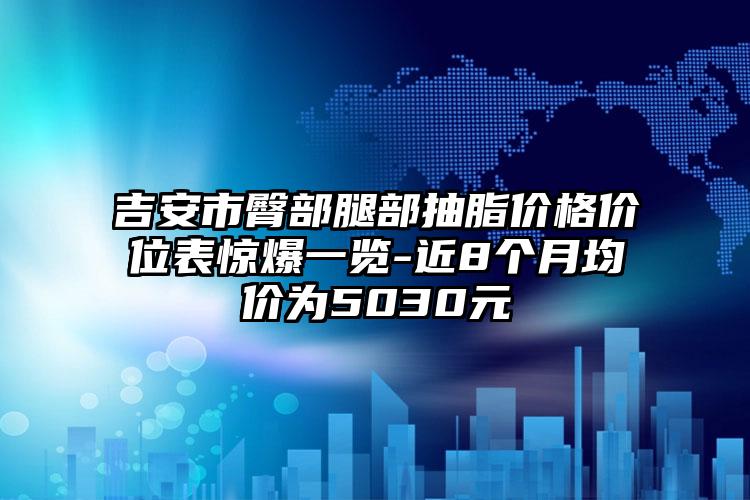吉安市臀部腿部抽脂价格价位表惊爆一览-近8个月均价为5030元
