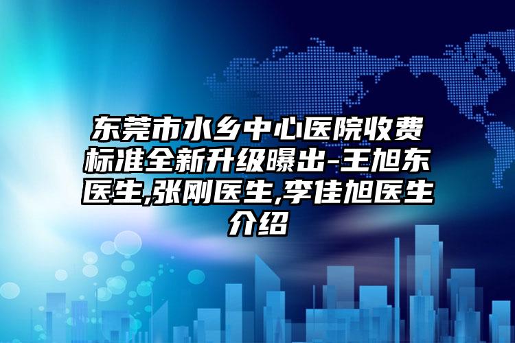 东莞市水乡中心医院收费标准全新升级曝出-王旭东医生,张刚医生,李佳旭医生介绍
