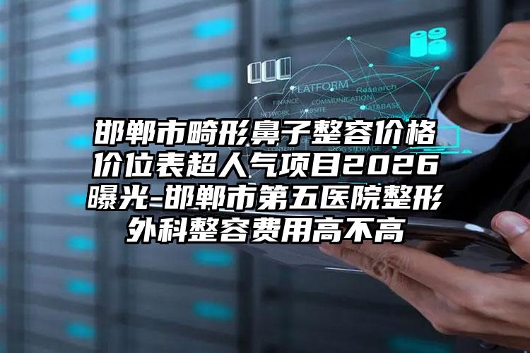 邯郸市畸形鼻子整容价格价位表超人气项目2026曝光-邯郸市第五医院整形外科整容费用高不高