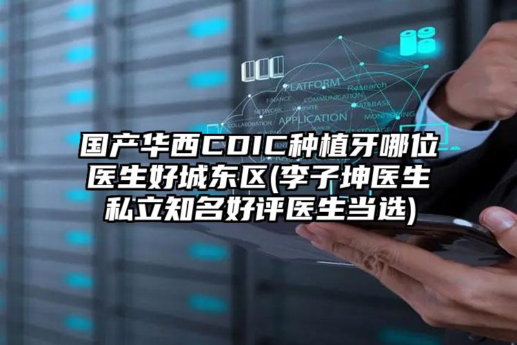 国产华西CDIC种植牙哪位医生好城东区(李子坤医生私立知名好评医生当选)