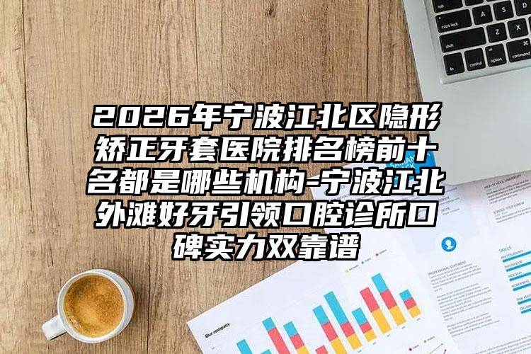 2026年宁波江北区隐形矫正牙套医院排名榜前十名都是哪些机构-宁波江北外滩好牙引领口腔诊所口碑实力双靠谱
