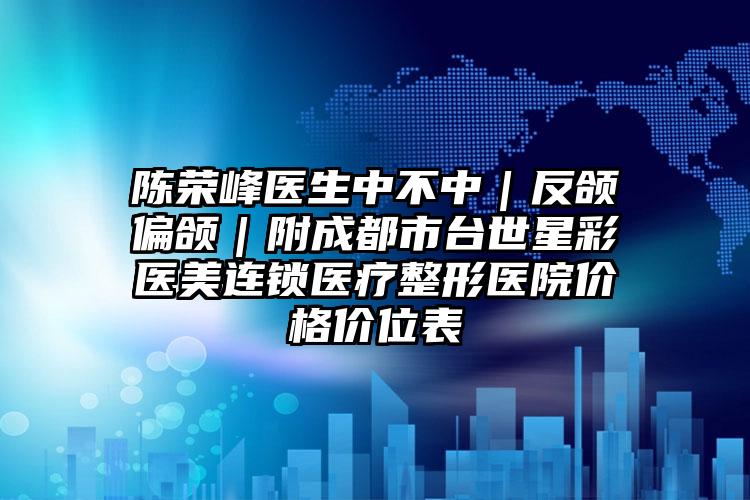 陈荣峰医生中不中｜反颌偏颌｜附成都市台世星彩医美连锁医疗整形医院价格价位表