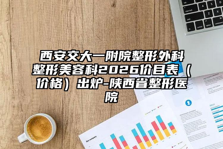 西安交大一附院整形外科整形美容科2026价目表（价格）出炉-陕西省整形医院
