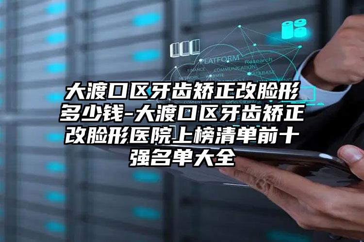 大渡口区牙齿矫正改脸形多少钱-大渡口区牙齿矫正改脸形医院上榜清单前十强名单大全