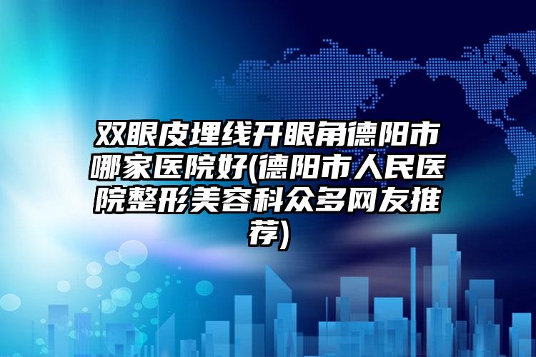 双眼皮埋线开眼角德阳市哪家医院好(德阳市人民医院整形美容科众多网友推荐)