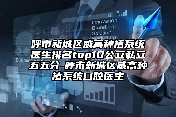 呼市新城区威高种植系统医生排名top10公立私立五五分-呼市新城区威高种植系统口腔医生