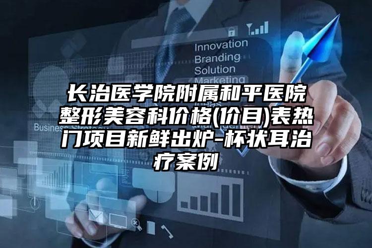 长治医学院附属和平医院整形美容科价格(价目)表热门项目新鲜出炉-杯状耳治疗案例