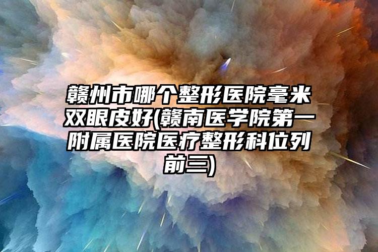 赣州市哪个整形医院毫米双眼皮好(赣南医学院第一附属医院医疗整形科位列前三)