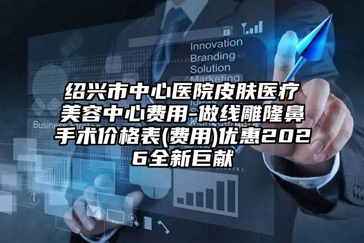 绍兴市中心医院皮肤医疗美容中心费用-做线雕隆鼻手术价格表(费用)优惠2026全新巨献