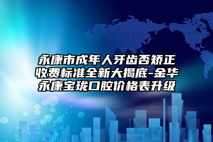 永康市成年人牙齿否矫正收费标准全新大揭底-金华永康宝珑口腔价格表升级