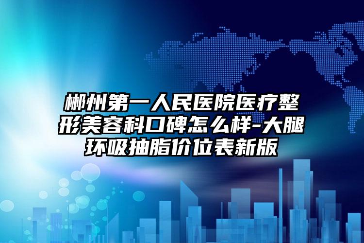 郴州第一人民医院医疗整形美容科口碑怎么样-大腿环吸抽脂价位表新版