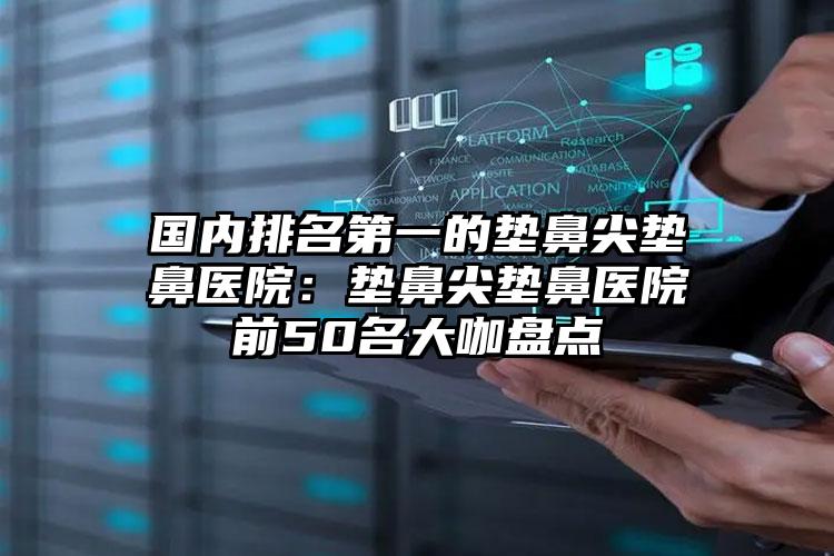 国内排名第一的垫鼻尖垫鼻医院：垫鼻尖垫鼻医院前50名大咖盘点