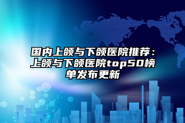 国内上颌与下颌医院推荐：上颌与下颌医院top50榜单发布更新