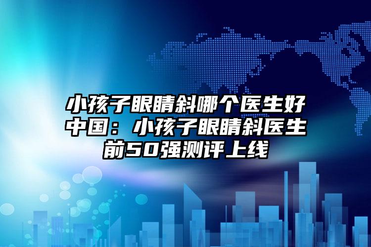 小孩子眼睛斜哪个医生好中国：小孩子眼睛斜医生前50强测评上线