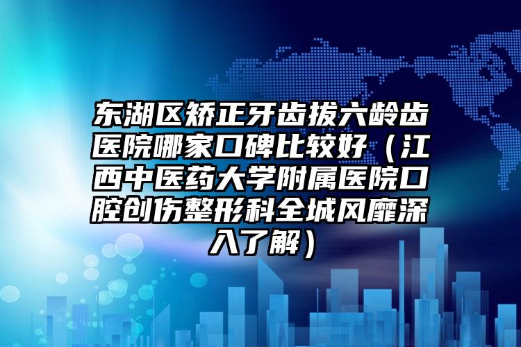 东湖区矫正牙齿拔六龄齿医院哪家口碑比较好（江西中医药大学附属医院口腔创伤整形科全城风靡深入了解）