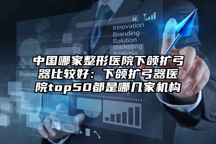 中国哪家整形医院下颌扩弓器比较好：下颌扩弓器医院top50都是哪几家机构
