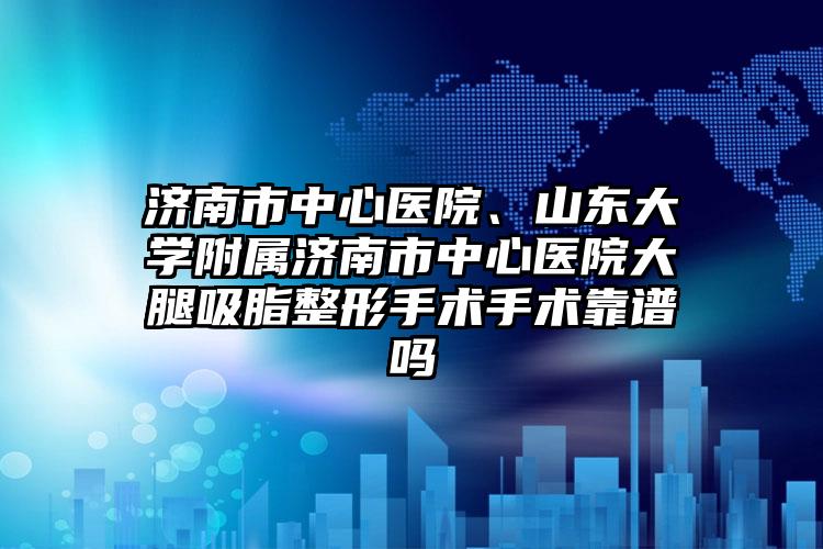 济南市中心医院、山东大学附属济南市中心医院大腿吸脂整形手术手术靠谱吗