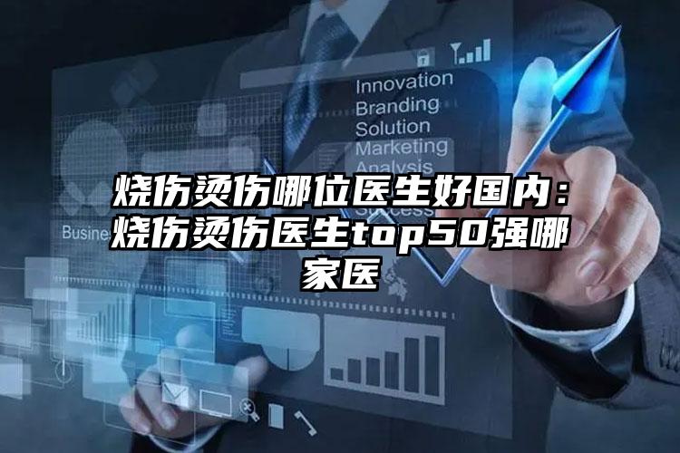 烧伤烫伤哪位医生好国内：烧伤烫伤医生top50强哪家医