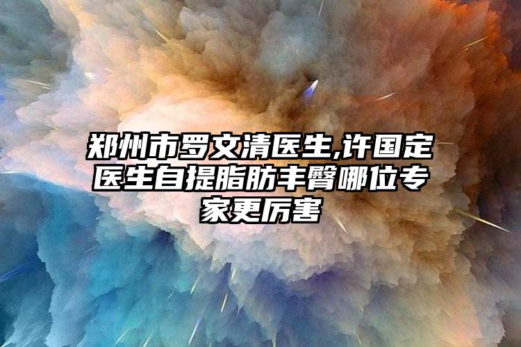郑州市罗文清医生,许国定医生自提脂肪丰臀哪位专家更厉害