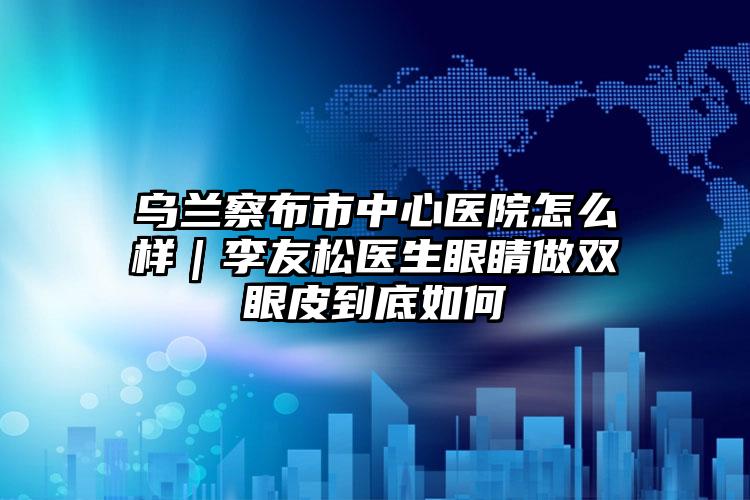 乌兰察布市中心医院怎么样｜李友松医生眼睛做双眼皮到底如何