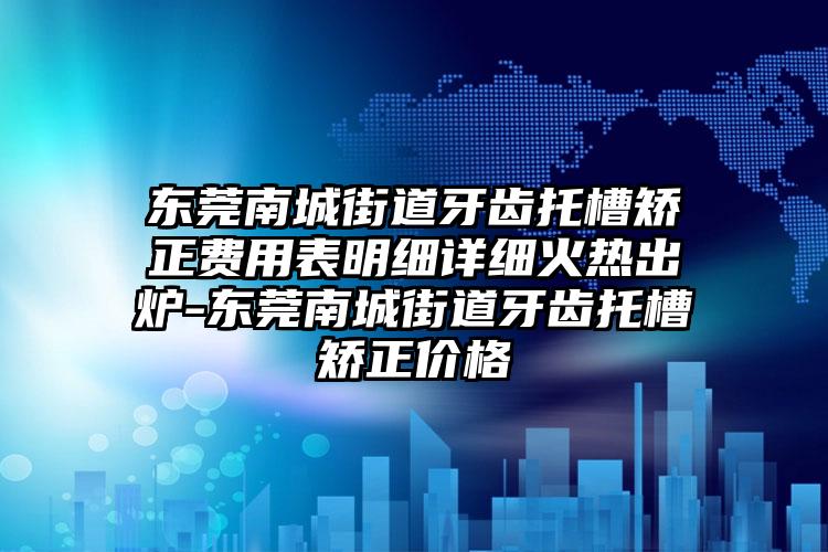 东莞南城街道牙齿托槽矫正费用表明细详细火热出炉-东莞南城街道牙齿托槽矫正价格