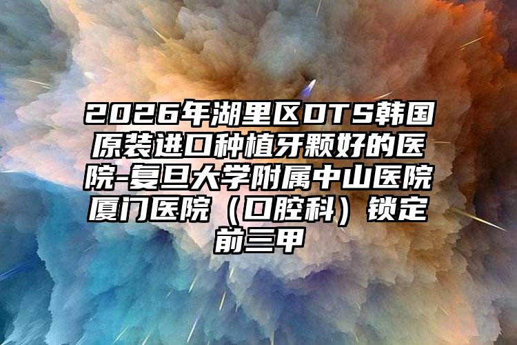 2026年湖里区DTS韩国原装进口种植牙颗好的医院-复旦大学附属中山医院厦门医院（口腔科）锁定前三甲