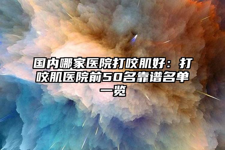国内哪家医院打咬肌好：打咬肌医院前50名靠谱名单一览