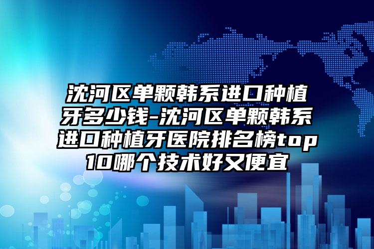 沈河区单颗韩系进口种植牙多少钱-沈河区单颗韩系进口种植牙医院排名榜top10哪个技术好又便宜