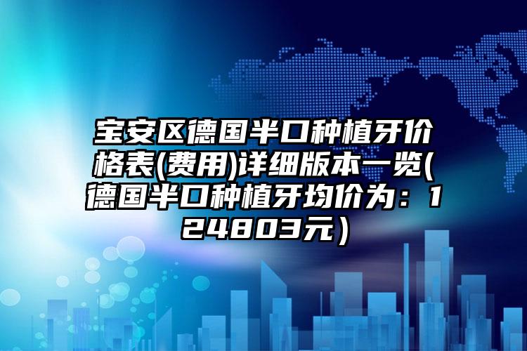 宝安区德国半口种植牙价格表(费用)详细版本一览(德国半口种植牙均价为：124803元）