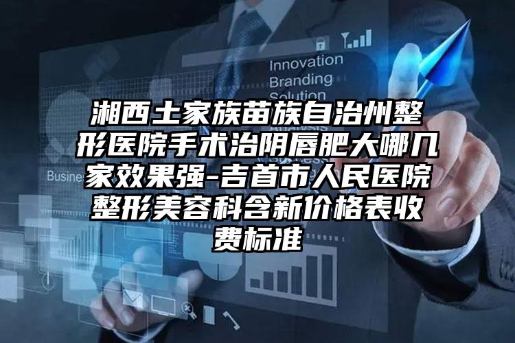 湘西土家族苗族自治州整形医院手术治阴唇肥大哪几家效果强-吉首市人民医院整形美容科含新价格表收费标准