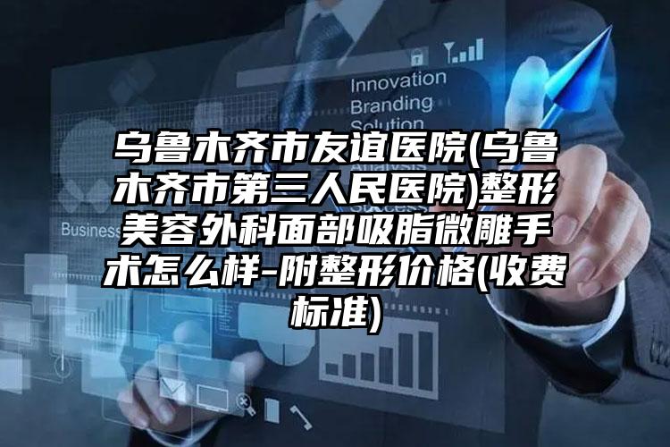 乌鲁木齐市友谊医院(乌鲁木齐市第三人民医院)整形美容外科面部吸脂微雕手术怎么样-附整形价格(收费标准)