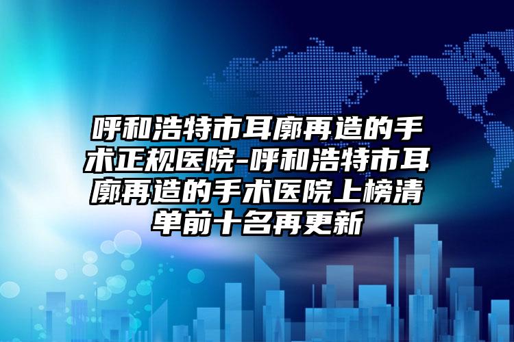 呼和浩特市耳廓再造的手术正规医院-呼和浩特市耳廓再造的手术医院上榜清单前十名再更新