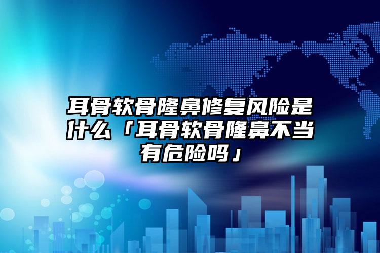 耳骨软骨隆鼻修复风险是什么「耳骨软骨隆鼻不当有危险吗」