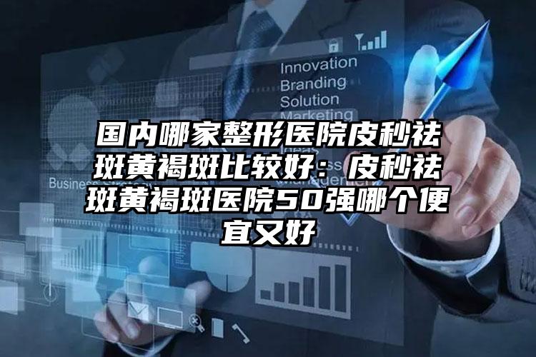 国内哪家整形医院皮秒祛斑黄褐斑比较好：皮秒祛斑黄褐斑医院50强哪个便宜又好