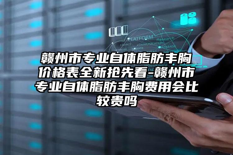 赣州市专业自体脂肪丰胸价格表全新抢先看-赣州市专业自体脂肪丰胸费用会比较贵吗