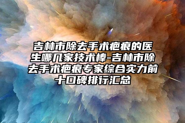 吉林市除去手术疤痕的医生哪几家技术棒-吉林市除去手术疤痕专家综合实力前十口碑排行汇总