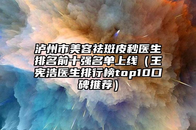 泸州市美容祛斑皮秒医生排名前十强名单上线（王宪浩医生排行榜top10口碑推荐）