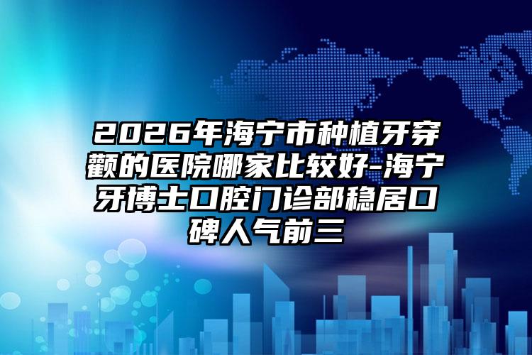 2026年海宁市种植牙穿颧的医院哪家比较好-海宁牙博士口腔门诊部稳居口碑人气前三