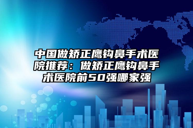 中国做矫正鹰钩鼻手术医院推荐：做矫正鹰钩鼻手术医院前50强哪家强