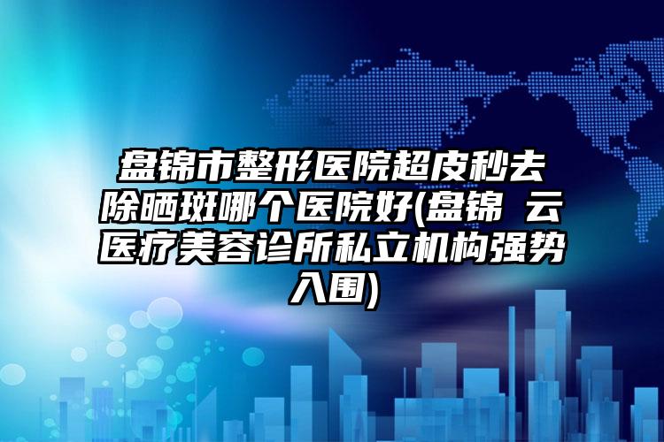 盘锦市整形医院超皮秒去除晒斑哪个医院好(盘锦琇云医疗美容诊所私立机构强势入围)