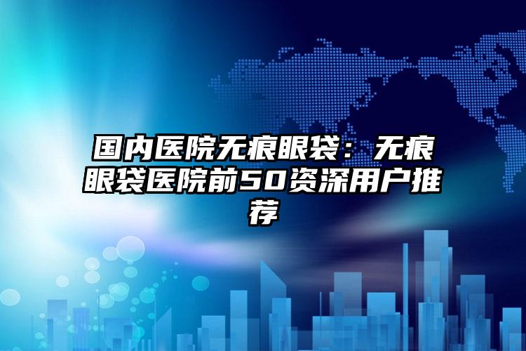 国内医院无痕眼袋：无痕眼袋医院前50资深用户推荐