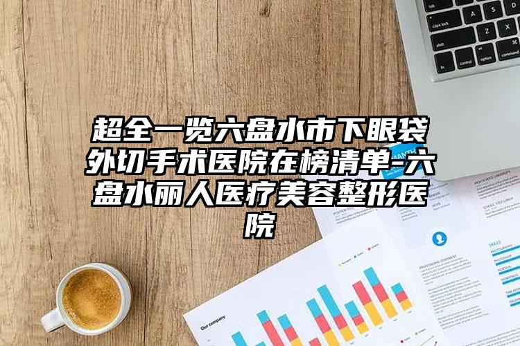 超全一览六盘水市下眼袋外切手术医院在榜清单-六盘水丽人医疗美容整形医院