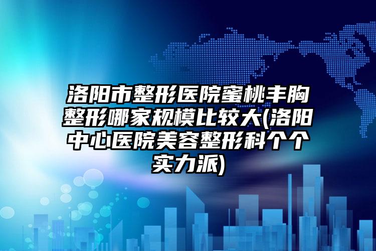 洛阳市整形医院蜜桃丰胸整形哪家规模比较大(洛阳中心医院美容整形科个个实力派)
