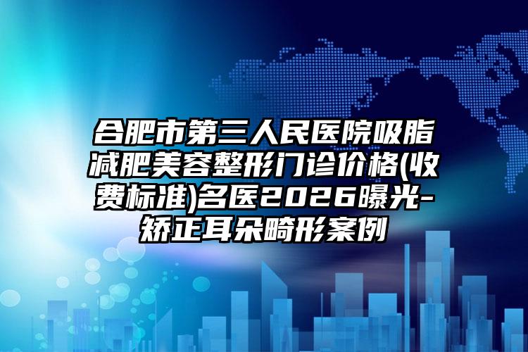 合肥市第三人民医院吸脂减肥美容整形门诊价格(收费标准)名医2026曝光-矫正耳朵畸形案例