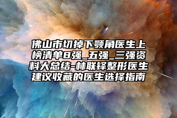 佛山市切掉下颚角医生上榜清单8强_五强_三强资料大总结-林联铎整形医生建议收藏的医生选择指南