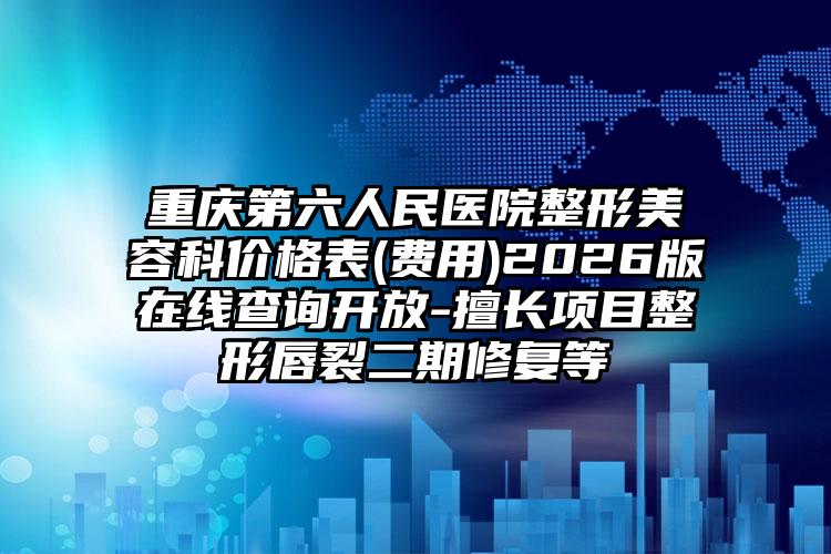 重庆第六人民医院整形美容科价格表(费用)2026版在线查询开放-擅长项目整形唇裂二期修复等