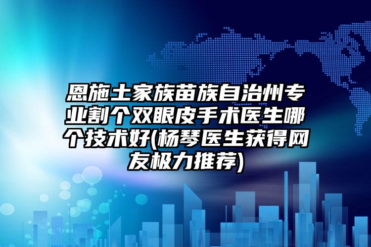 恩施土家族苗族自治州专业割个双眼皮手术医生哪个技术好(杨琴医生获得网友极力推荐)